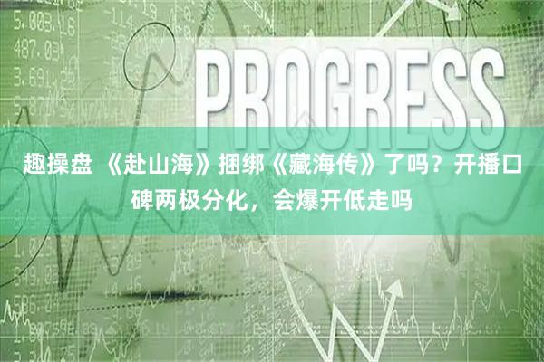 趣操盘 《赴山海》捆绑《藏海传》了吗？开播口碑两极分化，会爆开低走吗