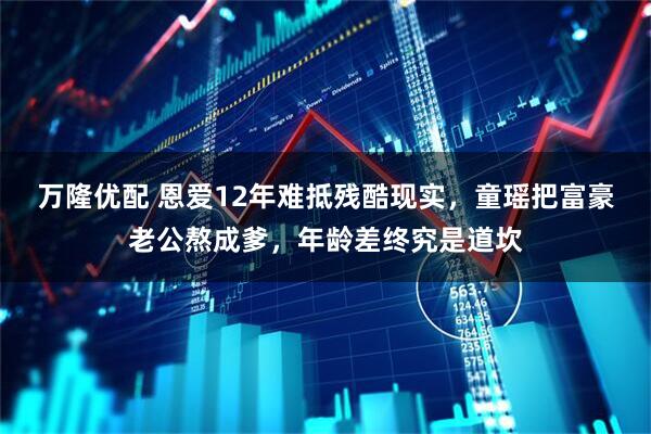 万隆优配 恩爱12年难抵残酷现实，童瑶把富豪老公熬成爹，年龄差终究是道坎