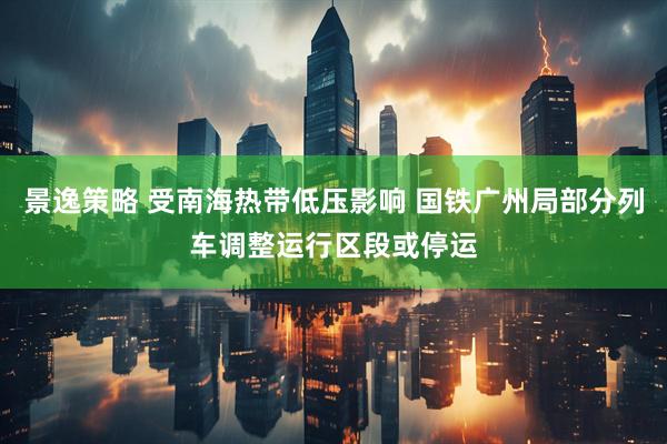 景逸策略 受南海热带低压影响 国铁广州局部分列车调整运行区段或停运