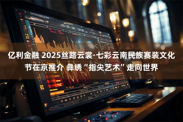 亿利金融 2025丝路云裳·七彩云南民族赛装文化节在京推介 彝绣“指尖艺术”走向世界