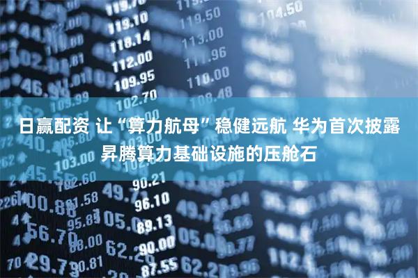 日赢配资 让“算力航母”稳健远航 华为首次披露昇腾算力基础设施的压舱石