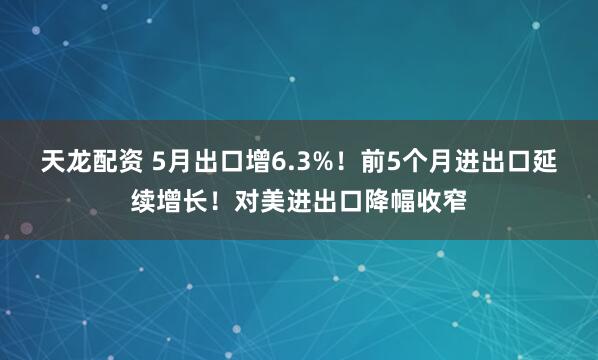 天龙配资 5月出口增6.3%！前5个月进出口延续增长！对美进出口降幅收窄