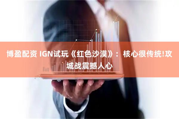 博盈配资 IGN试玩《红色沙漠》：核心很传统!攻城战震撼人心