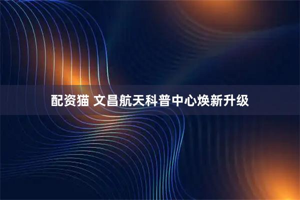 配资猫 文昌航天科普中心焕新升级