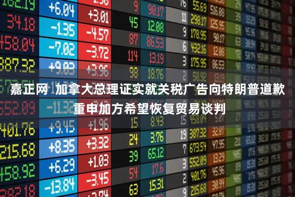 嘉正网  加拿大总理证实就关税广告向特朗普道歉 重申加方希望恢复贸易谈判