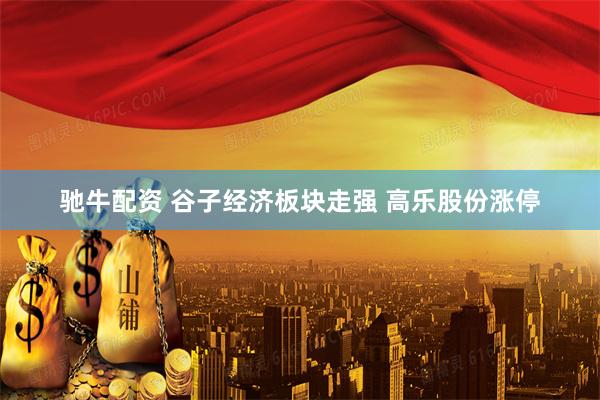 驰牛配资 谷子经济板块走强 高乐股份涨停
