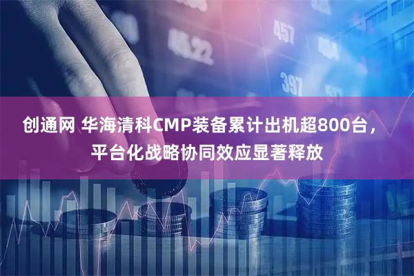 创通网 华海清科CMP装备累计出机超800台， 平台化战略协同效应显著释放