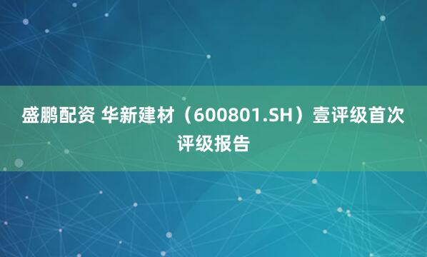 盛鹏配资 华新建材（600801.SH）壹评级首次评级报告