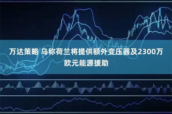 万达策略 乌称荷兰将提供额外变压器及2300万欧元能源援助