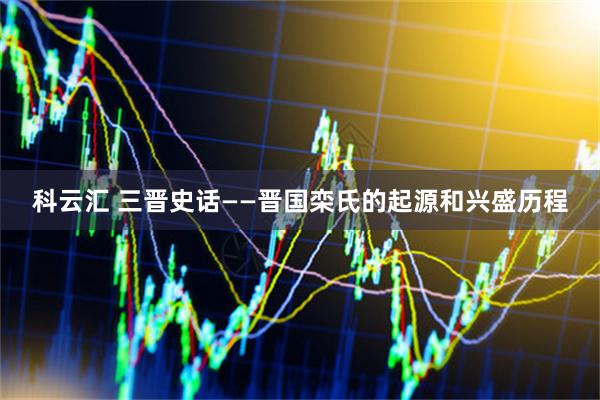 科云汇 三晋史话——晋国栾氏的起源和兴盛历程
