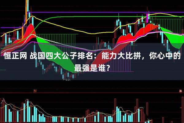恒正网 战国四大公子排名：能力大比拼，你心中的最强是谁？