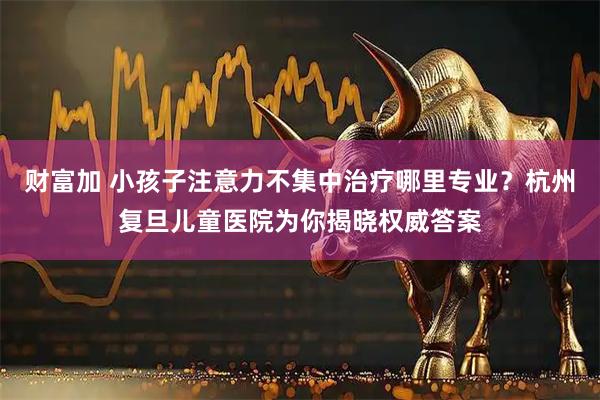 财富加 小孩子注意力不集中治疗哪里专业？杭州复旦儿童医院为你揭晓权威答案