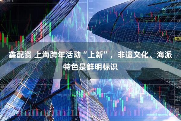 鑫配资 上海跨年活动“上新”，非遗文化、海派特色是鲜明标识