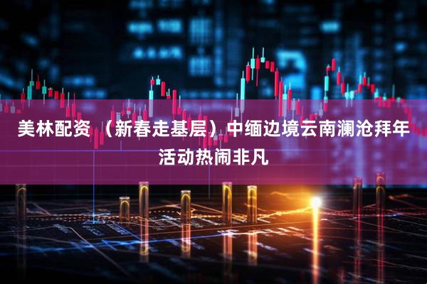 美林配资 （新春走基层）中缅边境云南澜沧拜年活动热闹非凡