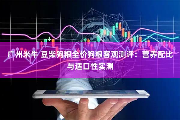 广州米牛 豆柴狗粮全价狗粮客观测评：营养配比与适口性实测