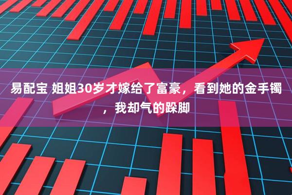 易配宝 姐姐30岁才嫁给了富豪，看到她的金手镯，我却气的跺脚