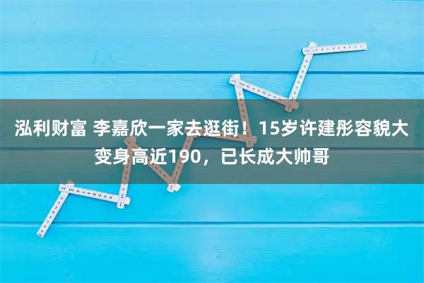 泓利财富 李嘉欣一家去逛街！15岁许建彤容貌大变身高近190，已长成大帅哥