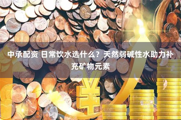 中承配资 日常饮水选什么？天然弱碱性水助力补充矿物元素