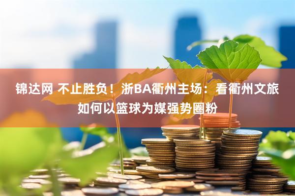 锦达网 不止胜负！浙BA衢州主场：看衢州文旅如何以篮球为媒强势圈粉