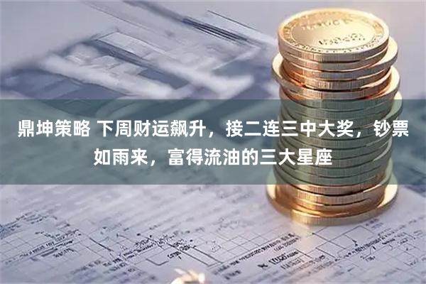 鼎坤策略 下周财运飙升，接二连三中大奖，钞票如雨来，富得流油的三大星座