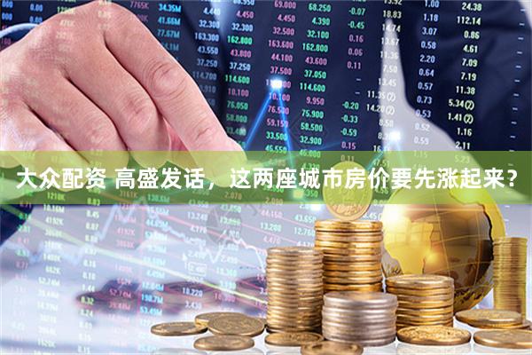 大众配资 高盛发话，这两座城市房价要先涨起来？