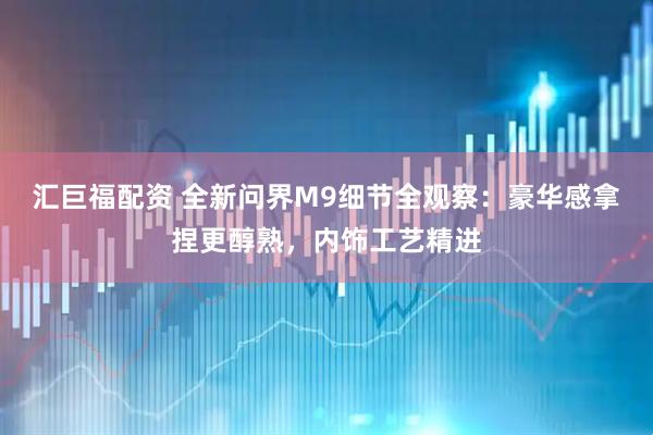 汇巨福配资 全新问界M9细节全观察：豪华感拿捏更醇熟，内饰工艺精进