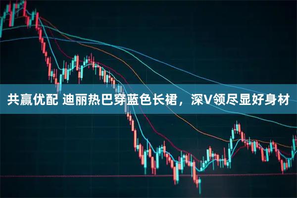 共赢优配 迪丽热巴穿蓝色长裙，深V领尽显好身材