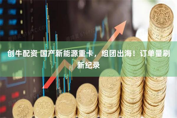 创牛配资 国产新能源重卡，组团出海！订单量刷新纪录