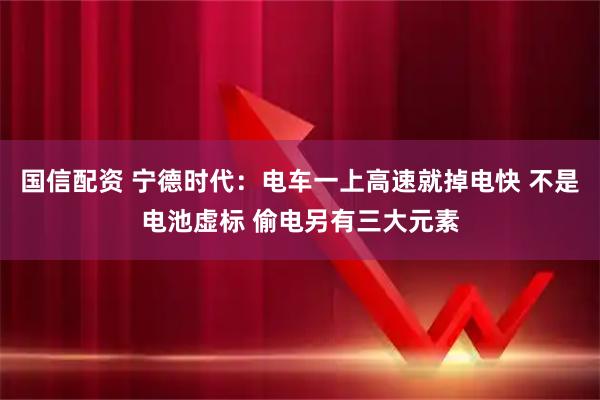 国信配资 宁德时代：电车一上高速就掉电快 不是电池虚标 偷电另有三大元素