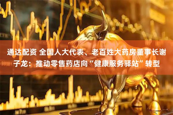 通达配资 全国人大代表、老百姓大药房董事长谢子龙：推动零售药店向“健康服务驿站”转型